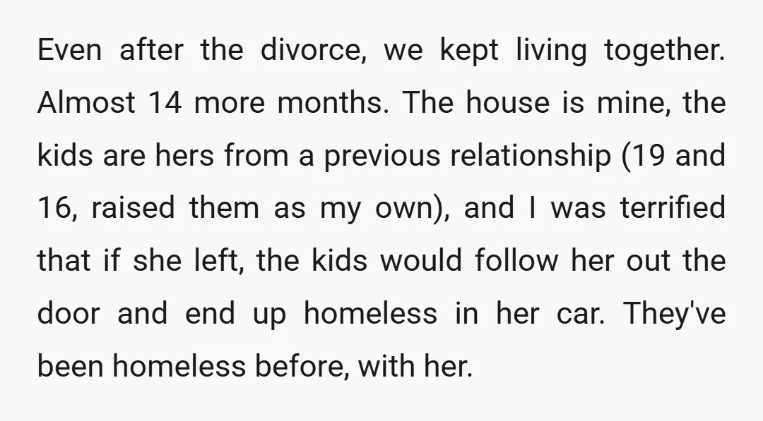Even after the divorce, we kept living together. Almost 14 more months. The house is mine, the kids are hers from a previous relationship (19 and 16, raised them as...
