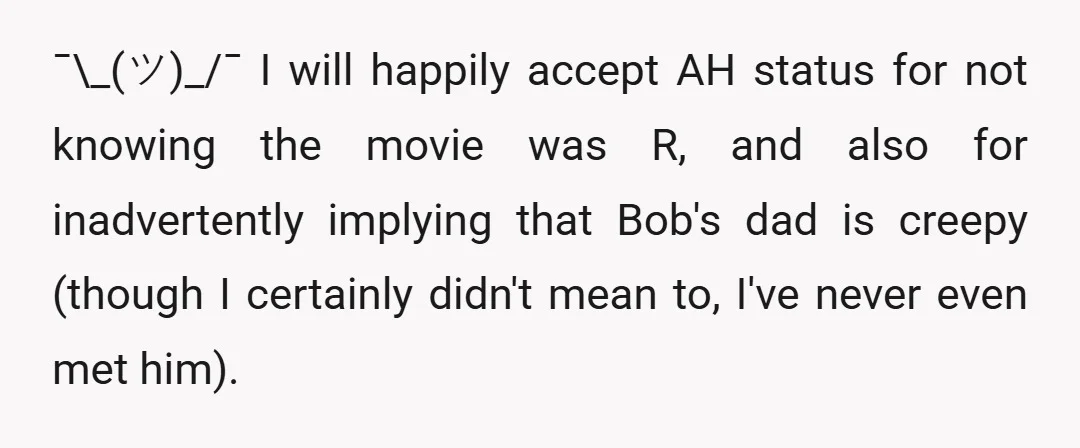 ¯\_(ツ)_/¯ I will happily accept AH status for not knowing the movie was R, and also for inadvertently implying that Bob's dad is creepy (though I certainly didn't mean to,...