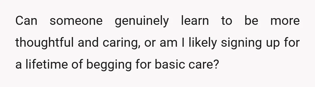 Can someone genuinely learn to be more thoughtful and caring, or am I likely signing up for a lifetime of begging for basic care?