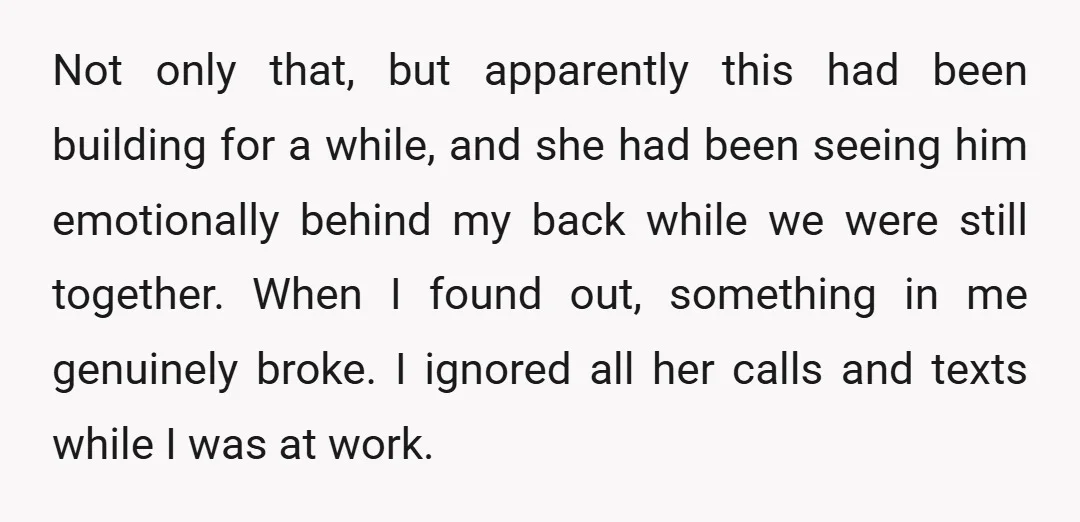 Not only that, but apparently this had been building for a while, and she had been seeing him emotionally behind my back while we were still together. When I found...