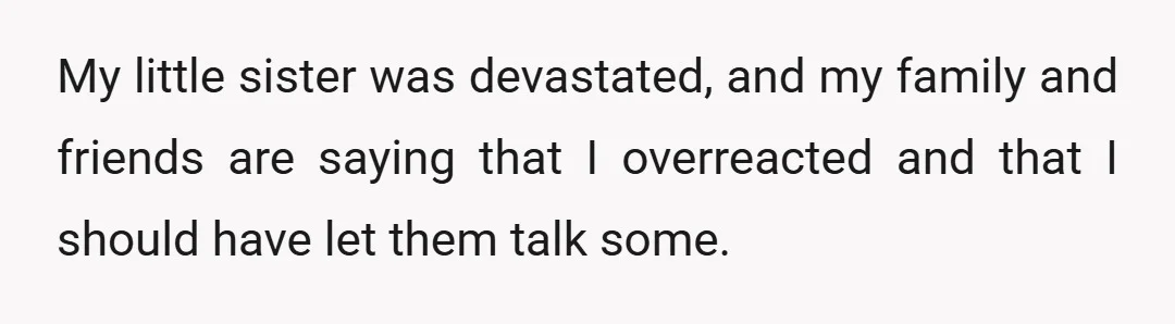 My little sister was devastated, and my family and friends are saying that I overreacted and that I should have let them talk some.