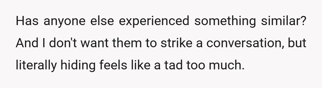 Has anyone else experienced something similar? And I don't want them to strike a conversation, but literally hiding feels like a tad too much.