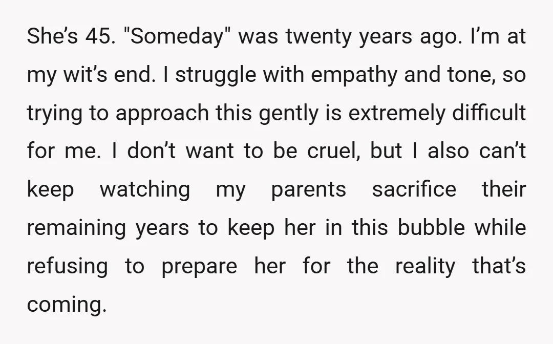 She’s 45. "Someday" was twenty years ago. I’m at my wit’s end. I struggle with empathy and tone, so trying to approach this gently is extremely difficult for me. I...