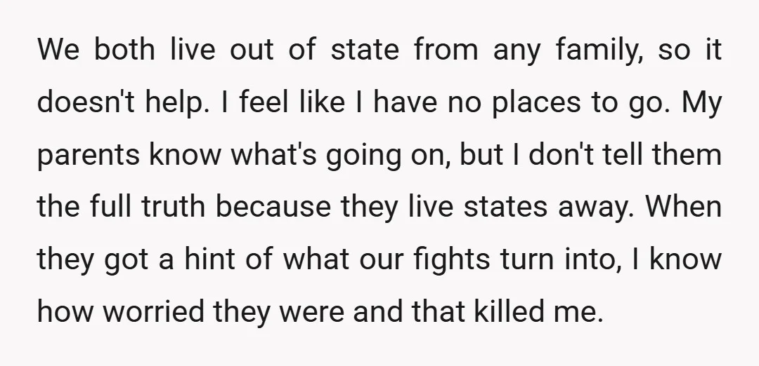 We both live out of state from any family, so it doesn't help. I feel like I have no places to go. My parents know what's going on, but I...