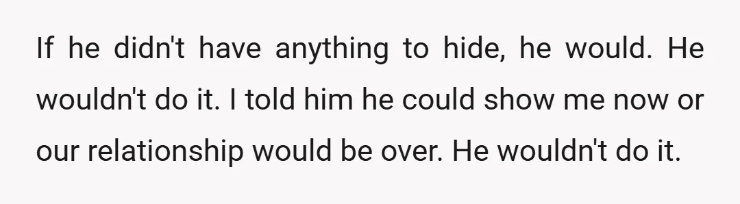 If he didn't have anything to hide, he would. He wouldn't do it. I told him he could show me now or our relationship would be over. He wouldn't do...