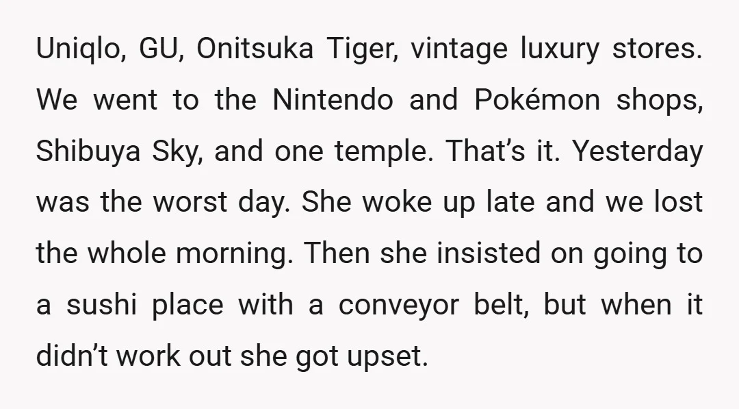 Uniqlo, GU, Onitsuka Tiger, vintage luxury stores. We went to the Nintendo and Pokémon shops, Shibuya Sky, and one temple. That’s it. Yesterday was the worst day. She woke up...