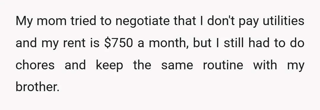 My mom tried to negotiate that I don't pay utilities and my rent is $750 a month, but I still had to do chores and keep the same routine with...