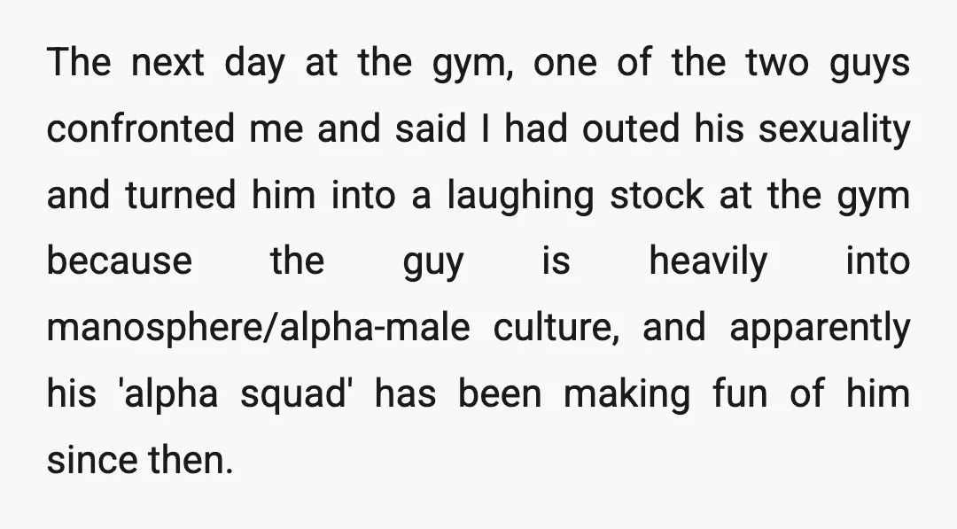 The next day at the gym, one of the two guys confronted me and said I had outed his sexuality and turned him into a laughing stock at the gym...