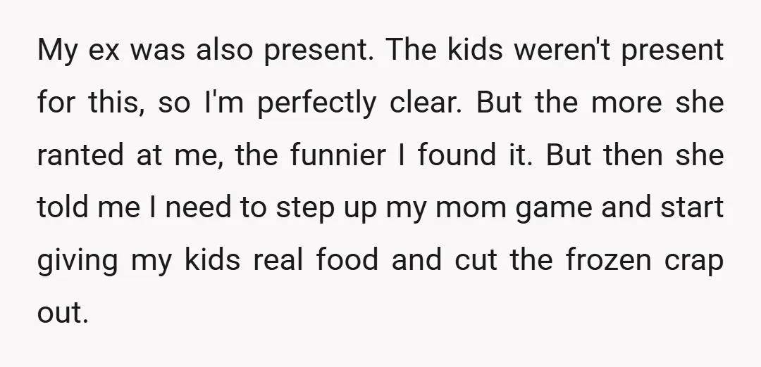 My ex was also present. The kids weren't present for this, so I'm perfectly clear. But the more she ranted at me, the funnier I found it. But then she...
