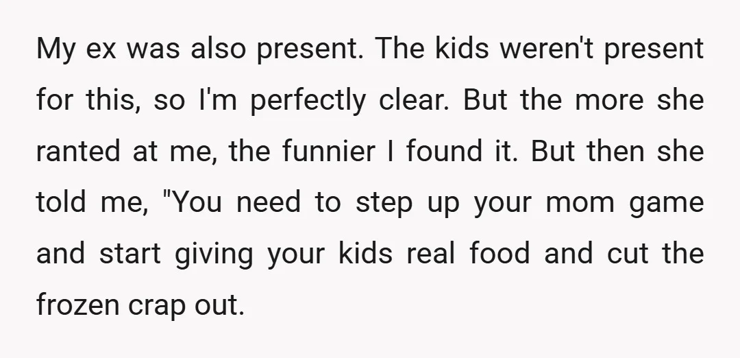 My ex was also present. The kids weren't present for this, so I'm perfectly clear. But the more she ranted at me, the funnier I found it. But then she...