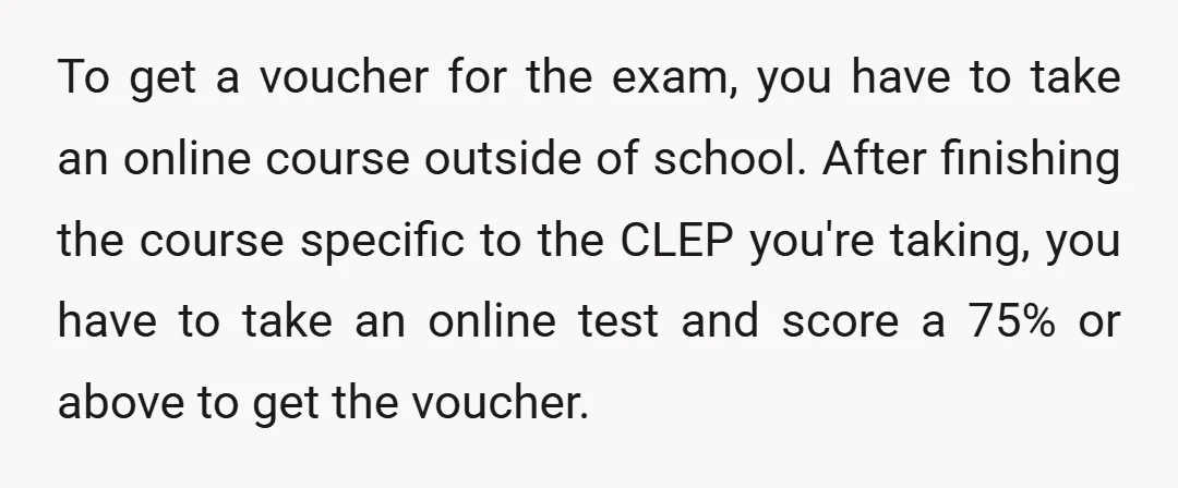 To get a voucher for the exam, you have to take an online course outside of school. After finishing the course specific to the CLEP you're taking, you have to...