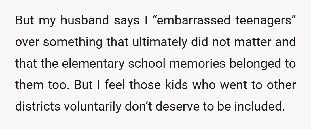But my husband says I “embarrassed teenagers” over something that ultimately did not matter and that the elementary school memories belonged to them too. But I feel those kids who...