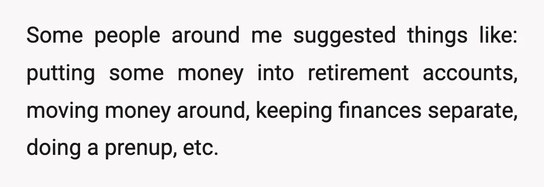 Some people around me suggested things like: putting some money into retirement accounts, moving money around, keeping finances separate, doing a prenup, etc.