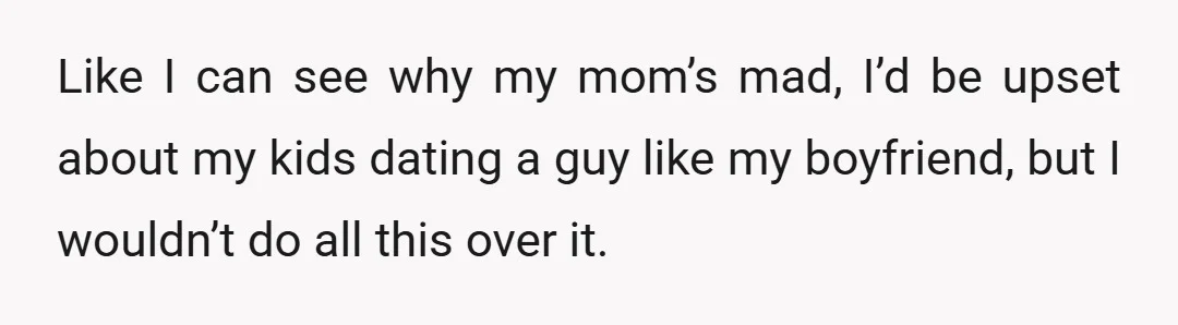 Like I can see why my mom’s mad, I’d be upset about my kids dating a guy like my boyfriend, but I wouldn’t do all this over it.