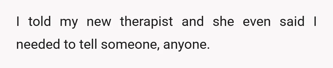 I told my new therapist and she even said I needed to tell someone, anyone.