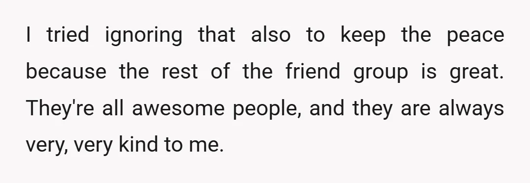 I tried ignoring that also to keep the peace because the rest of the friend group is great. They're all awesome people, and they are always very, very kind to...
