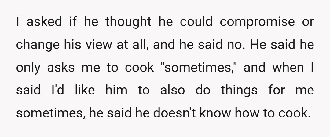 I asked if he thought he could compromise or change his view at all, and he said no. He said he only asks me to cook "sometimes," and when I...