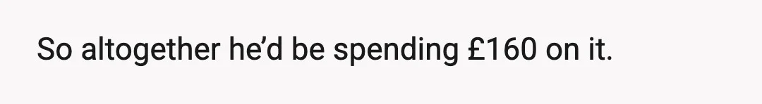 So altogether he’d be spending £160 on it.