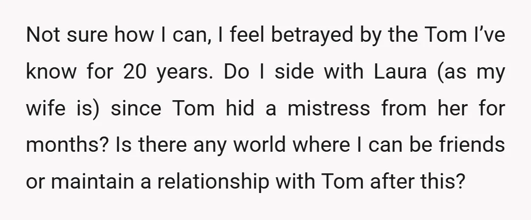 Not sure how I can, I feel betrayed by the Tom I’ve know for 20 years. Do I side with Laura (as my wife is) since Tom hid a mistress...