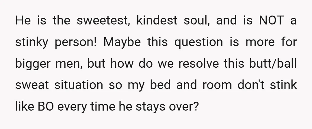 He is the sweetest, kindest soul, and is NOT a stinky person! Maybe this question is more for bigger men, but how do we resolve this butt/ball sweat situation so...