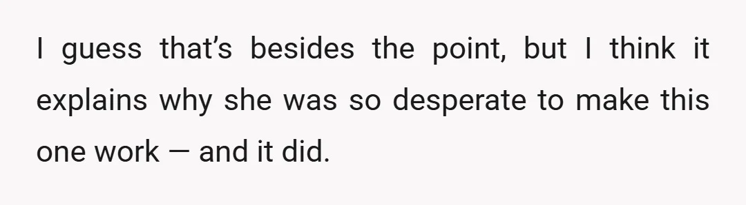 I guess that’s besides the point, but I think it explains why she was so desperate to make this one work — and it did.