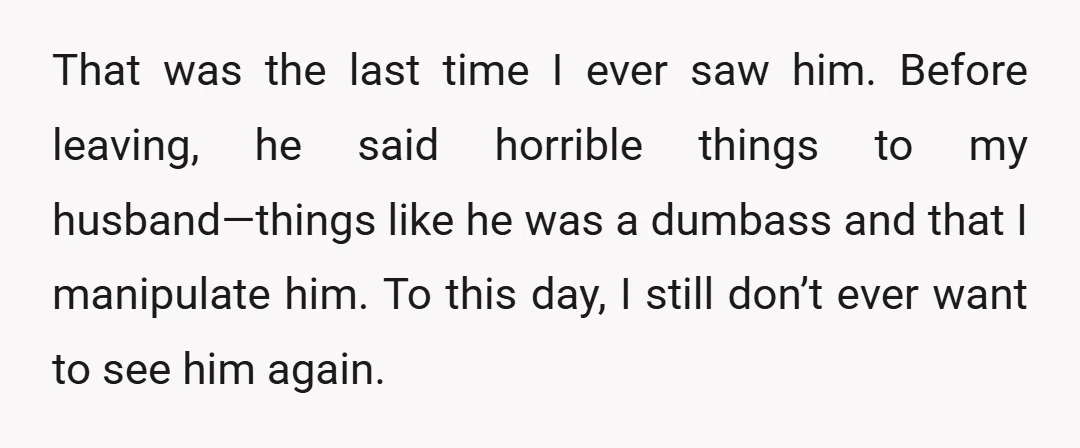 That was the last time I ever saw him. Before leaving, he said horrible things to my husband—things like he was a dumbass and that I manipulate him. To this...