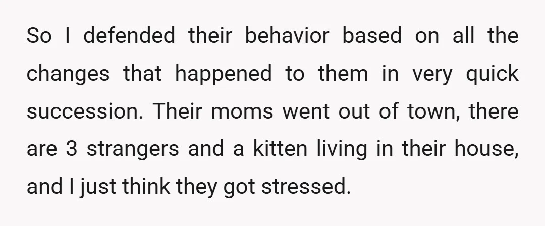 So I defended their behavior based on all the changes that happened to them in very quick succession. Their moms went out of town, there are 3 strangers and a...