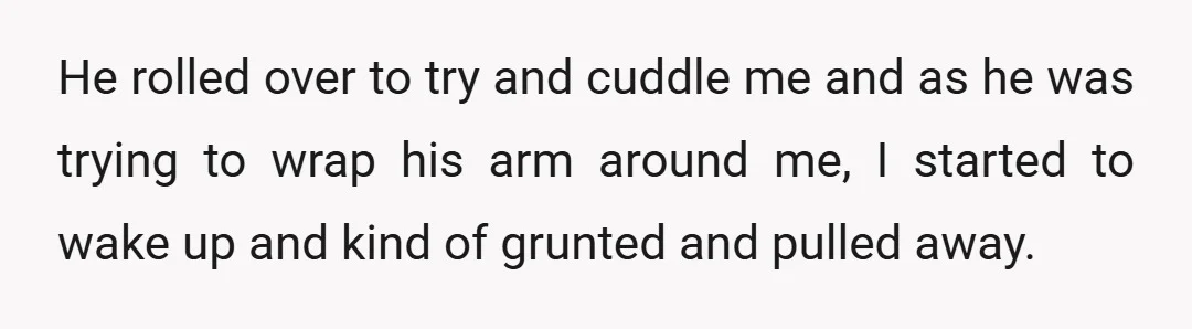 He rolled over to try and cuddle me and as he was trying to wrap his arm around me, I started to wake up and kind of grunted and pulled...