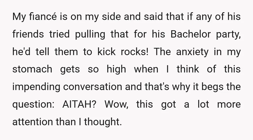 My fiancé is on my side and said that if any of his friends tried pulling that for his Bachelor party, he'd tell them to kick rocks! The anxiety in...
