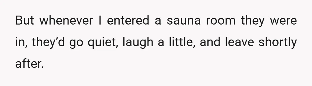 But whenever I entered a sauna room they were in, they’d go quiet, laugh a little, and leave shortly after.
