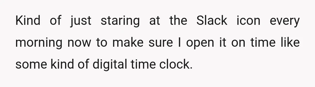 Kind of just staring at the Slack icon every morning now to make sure I open it on time like some kind of digital time clock.
