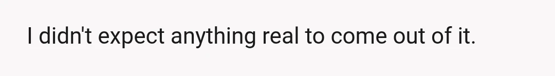 I didn't expect anything real to come out of it.