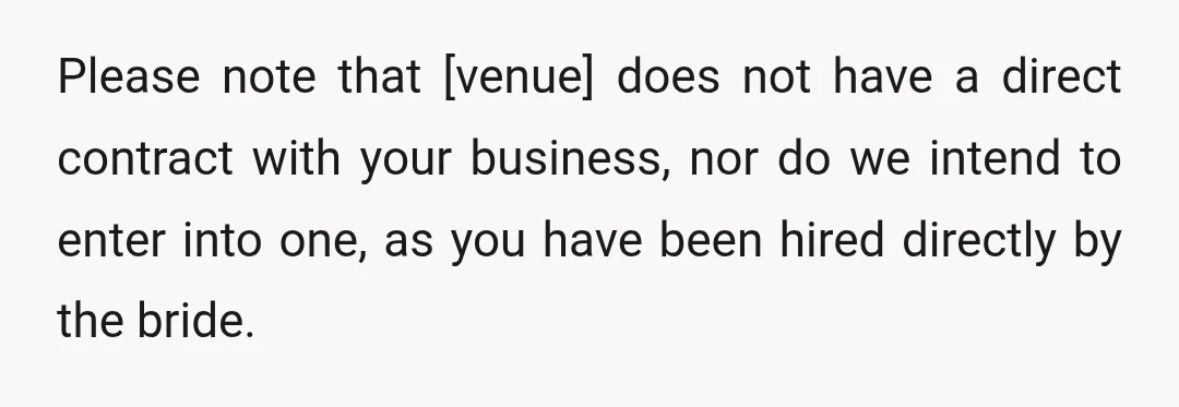 Please note that [venue] does not have a direct contract with your business, nor do we intend to enter into one, as you have been hired directly by the bride.