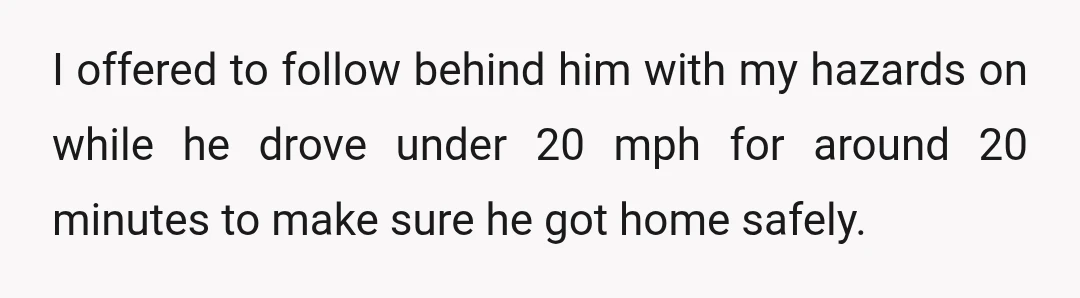 I offered to follow behind him with my hazards on while he drove under 20 mph for around 20 minutes to make sure he got home safely.