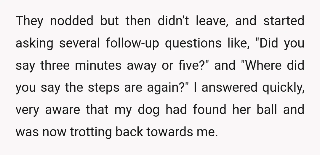 They nodded but then didn’t leave, and started asking several follow-up questions like, "Did you say three minutes away or five?" and "Where did you say the steps are again?"...