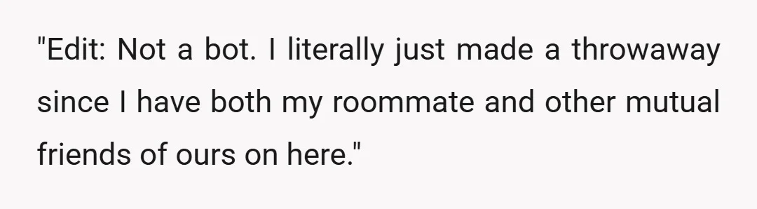 "Edit: Not a bot. I literally just made a throwaway since I have both my roommate and other mutual friends of ours on here."