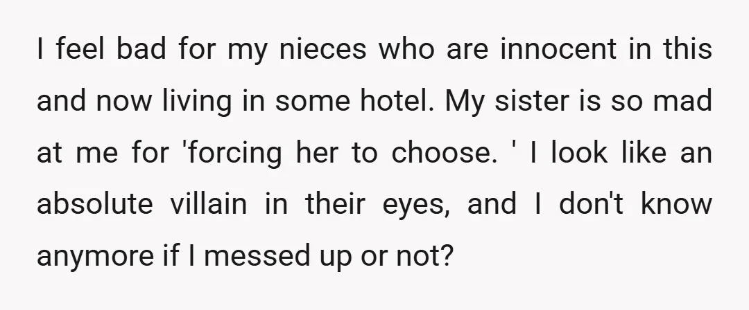 I feel bad for my nieces who are innocent in this and now living in some hotel. My sister is so mad at me for 'forcing her to choose. '...