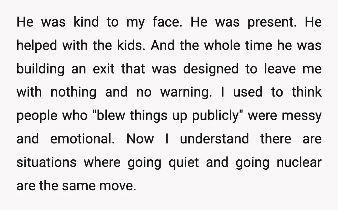 He was kind to my face. He was present. He helped with the kids. And the whole time he was building an exit that was designed to leave me with...