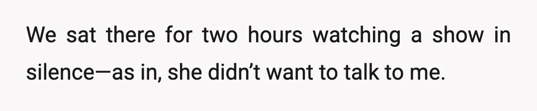 We sat there for two hours watching a show in silence—as in, she didn’t want to talk to me.