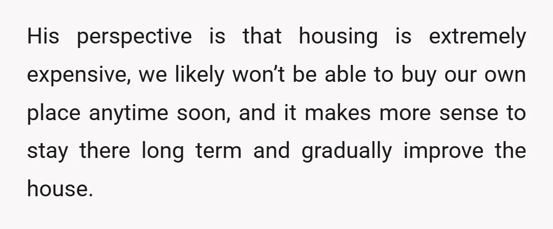 His perspective is that housing is extremely expensive, we likely won’t be able to buy our own place anytime soon, and it makes more sense to stay there long term...