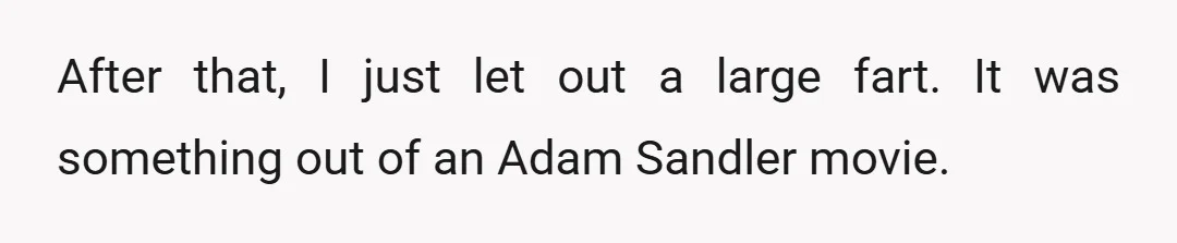 After that, I just let out a large fart. It was something out of an Adam Sandler movie.