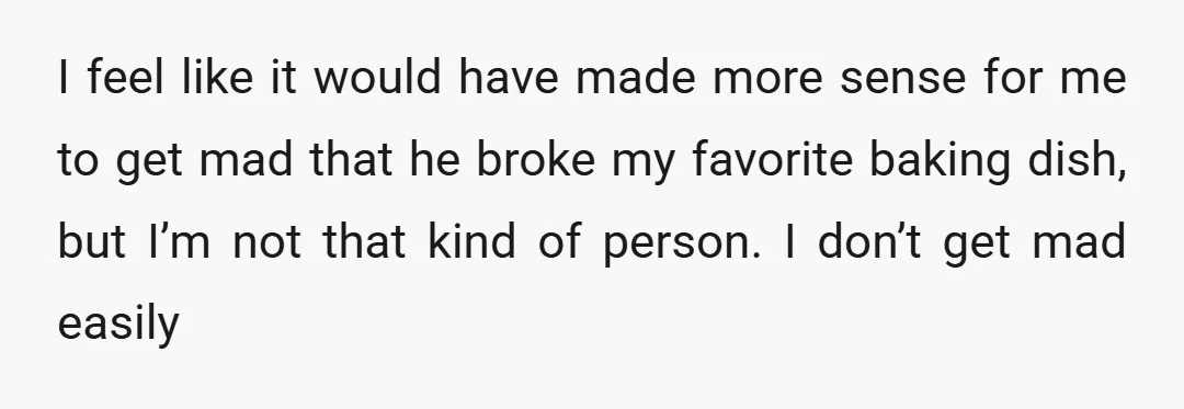 I feel like it would have made more sense for me to get mad that he broke my favorite baking dish, but I’m not that kind of person. I don’t...