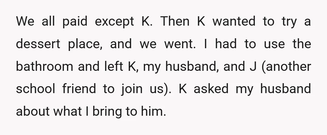 We all paid except K. Then K wanted to try a dessert place, and we went. I had to use the bathroom and left K, my husband, and J (another...