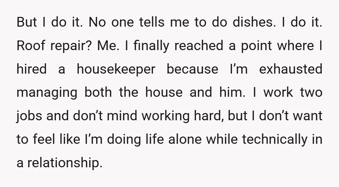 But I do it. No one tells me to do dishes. I do it. Roof repair? Me. I finally reached a point where I hired a housekeeper because I’m exhausted...