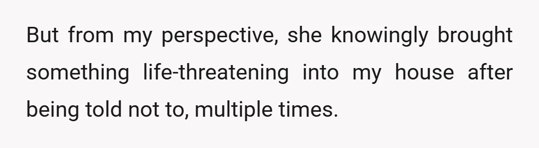 But from my perspective, she knowingly brought something life-threatening into my house after being told not to, multiple times.