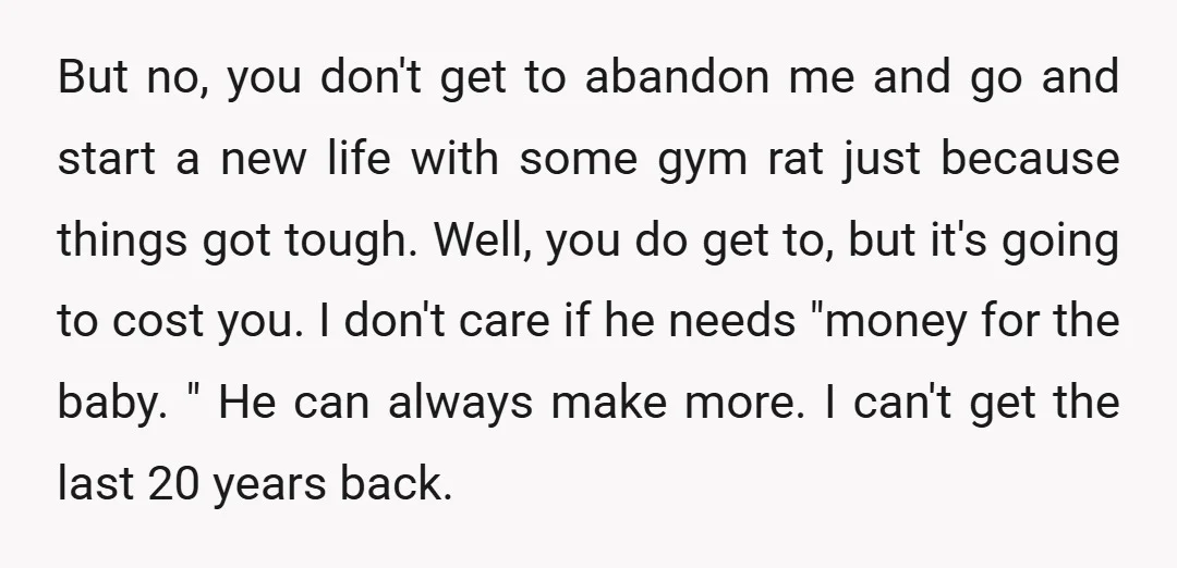 But no, you don't get to abandon me and go and start a new life with some gym rat just because things got tough. Well, you do get to, but...