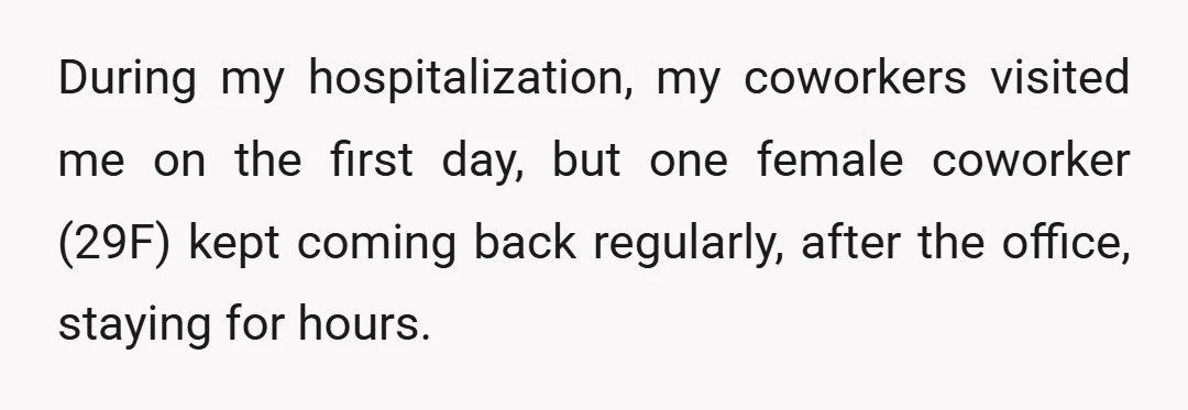 During my hospitalization, my coworkers visited me on the first day, but one female coworker (29F) kept coming back regularly, after the office, staying for hours.
