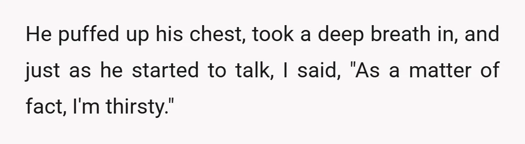He puffed up his chest, took a deep breath in, and just as he started to talk, I said, "As a matter of fact, I'm thirsty."