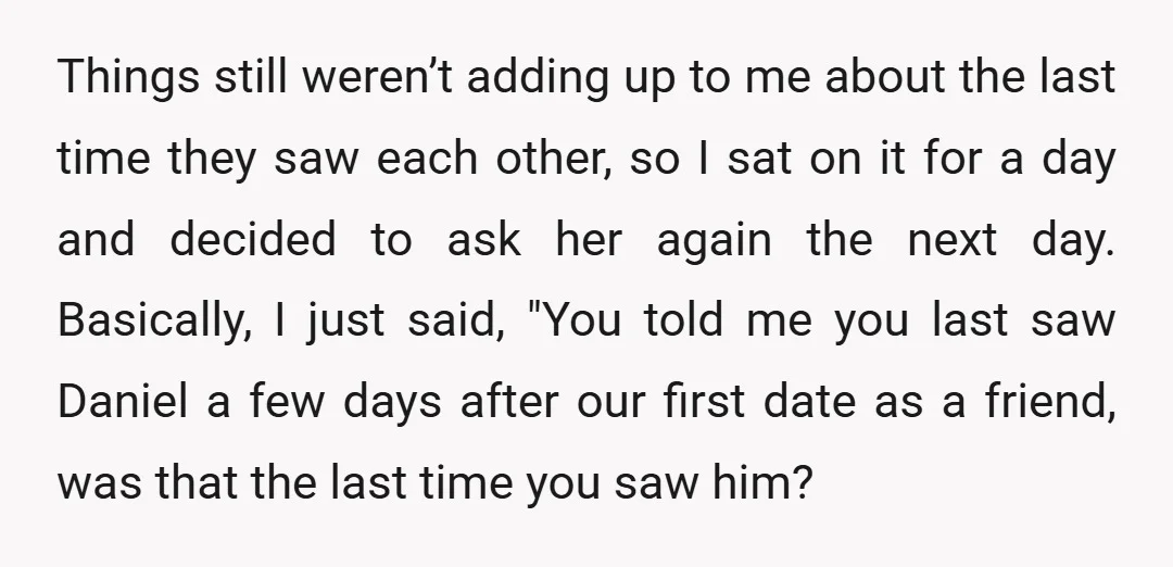 Things still weren’t adding up to me about the last time they saw each other, so I sat on it for a day and decided to ask her again the...