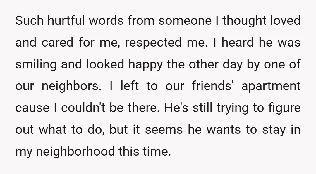 Such hurtful words from someone I thought loved and cared for me, respected me. I heard he was smiling and looked happy the other day by one of our neighbors....